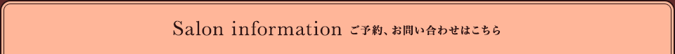 Salon information ご予約、お問い合わせはこちら